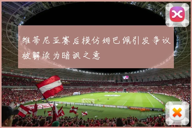 维蒂尼亚赛后模仿姆巴佩引发争议被解读为暗讽之意