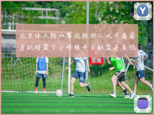 北京体大附加赛战胜浙江大学潘睿彦纪皓霆丁小峰联手贡献显著表现