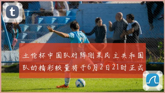 土伦杯中国队对阵刚果民主共和国队的精彩较量将于6月2日21时正式开启