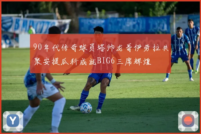 90年代传奇球员塔帅龙哥伊劳拉共聚安提瓜科成就BIG6三席辉煌