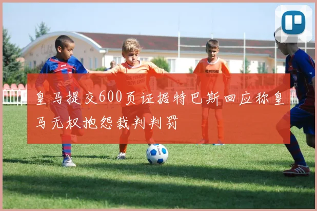 皇马提交600页证据特巴斯回应称皇马无权抱怨裁判判罚