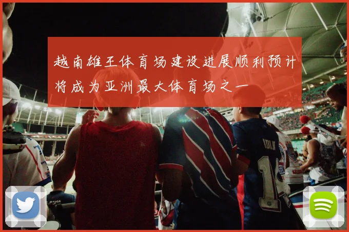 越南雄王体育场建设进展顺利预计将成为亚洲最大体育场之一