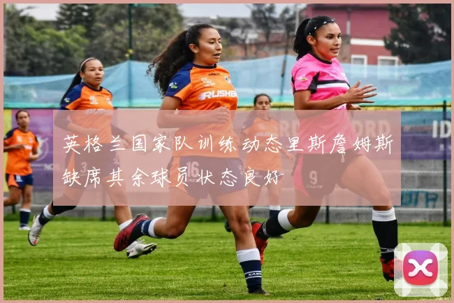 英格兰国家队训练动态里斯詹姆斯缺席其余球员状态良好
