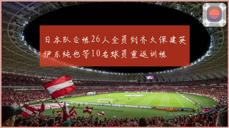 日本队合练26人全员到齐久保建英伊东纯也等10名球员重返训练