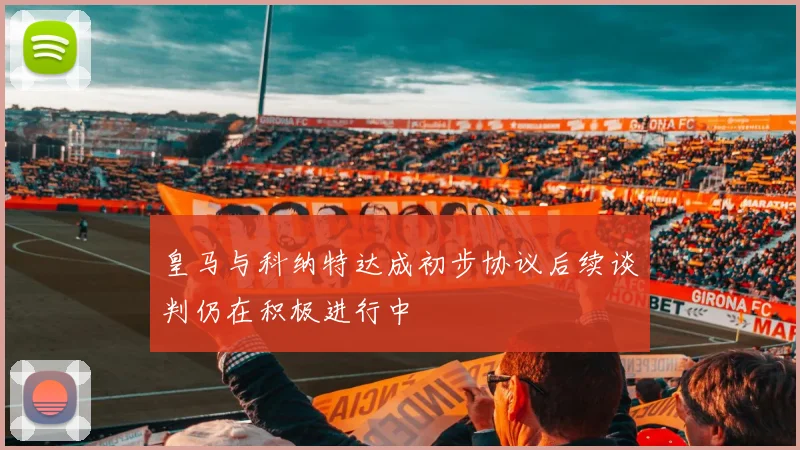 皇马与科纳特达成初步协议后续谈判仍在积极进行中