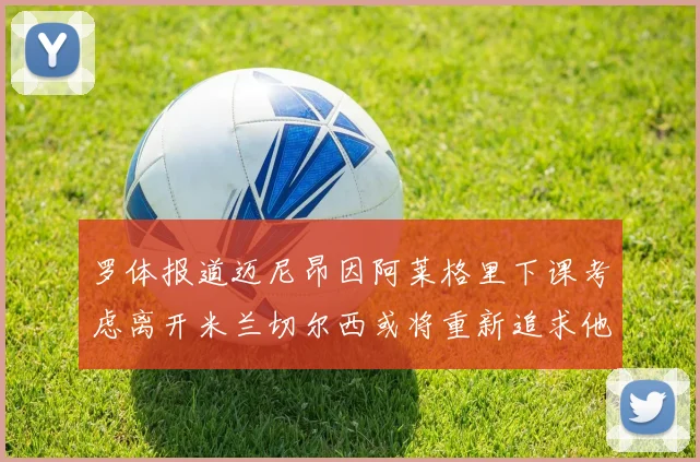 罗体报道迈尼昂因阿莱格里下课考虑离开米兰切尔西或将重新追求他