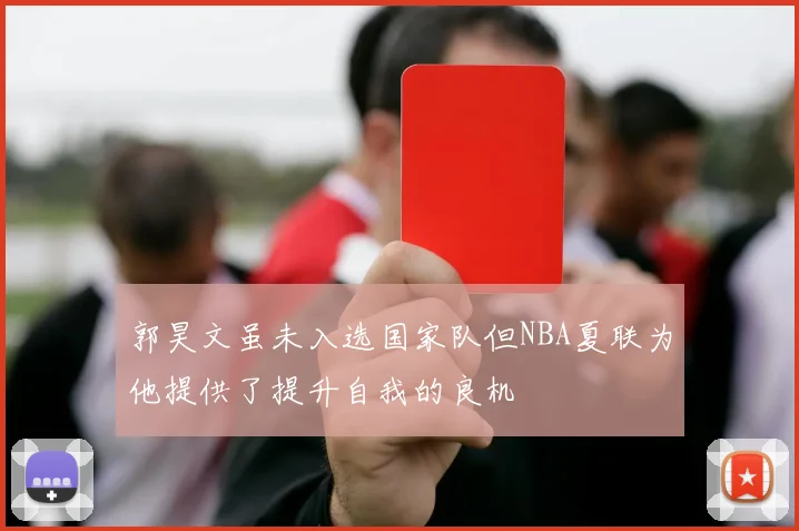 郭昊文虽未入选国家队但NBA夏联为他提供了提升自我的良机