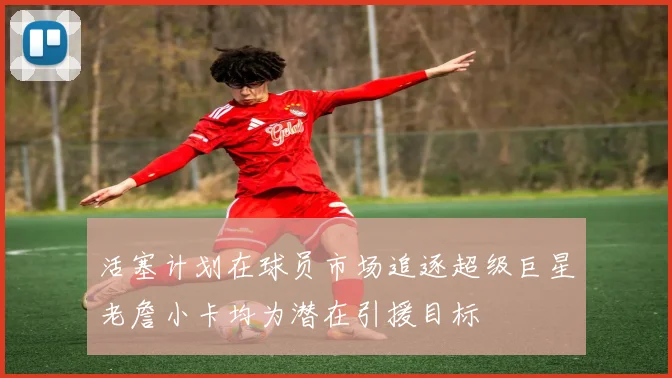 活塞计划在球员市场追逐超级巨星老詹小卡均为潜在引援目标