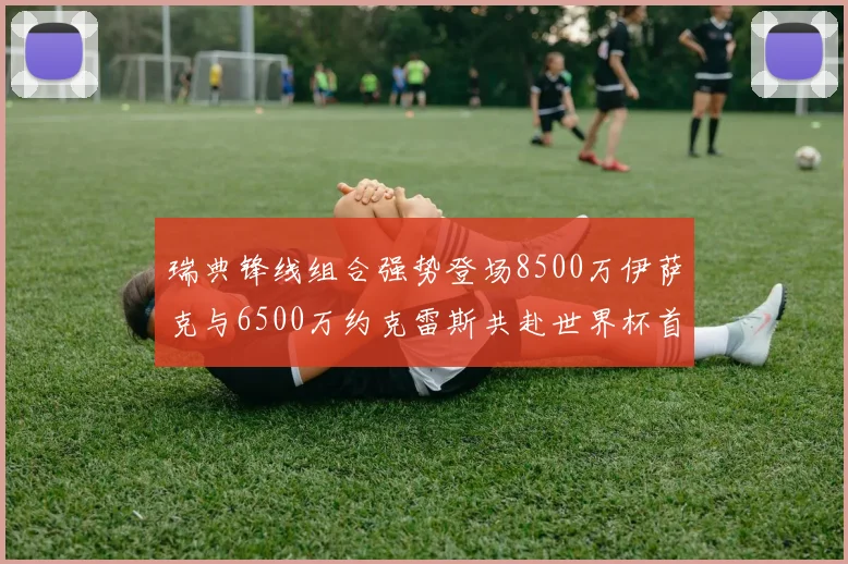 瑞典锋线组合强势登场8500万伊萨克与6500万约克雷斯共赴世界杯首秀